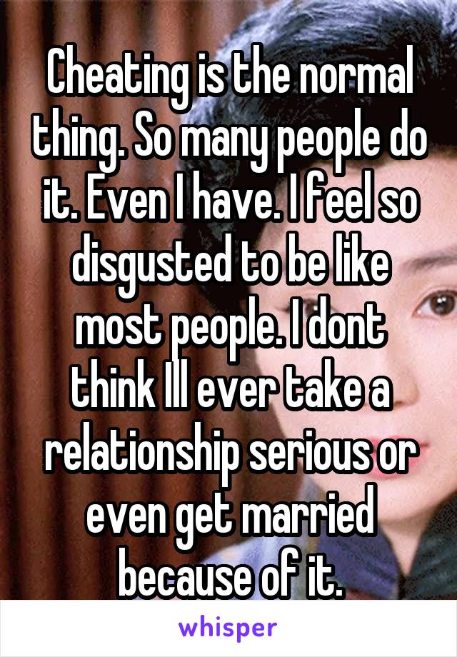 Cheating is the normal thing. So many people do it. Even I have. I feel so disgusted to be like most people. I dont think Ill ever take a relationship serious or even get married because of it.