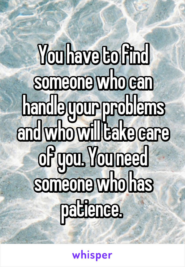 You have to find someone who can handle your problems and who will take care of you. You need someone who has patience. 