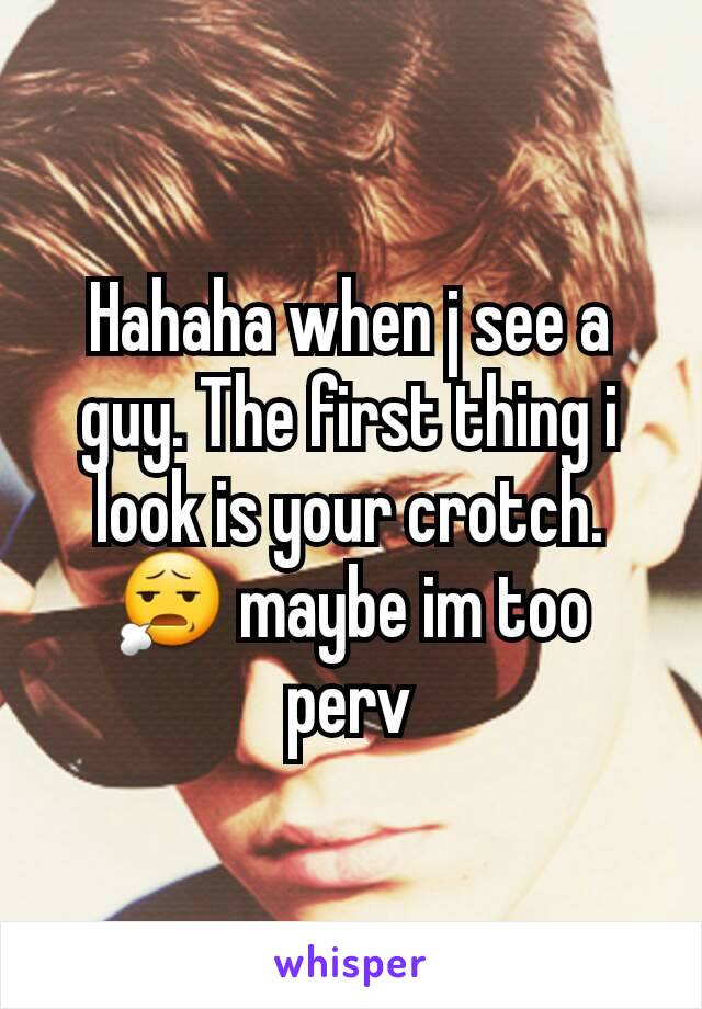 Hahaha when j see a guy. The first thing i look is your crotch. 😧 maybe im too perv