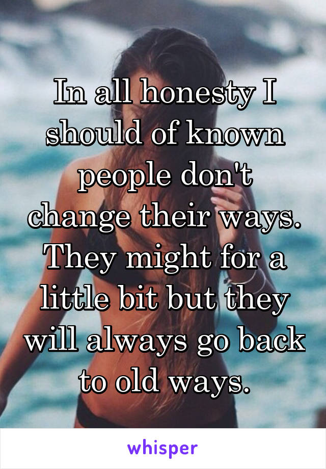 In all honesty I should of known people don't change their ways. They might for a little bit but they will always go back to old ways.