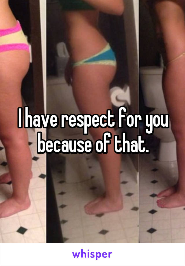 I have respect for you because of that.