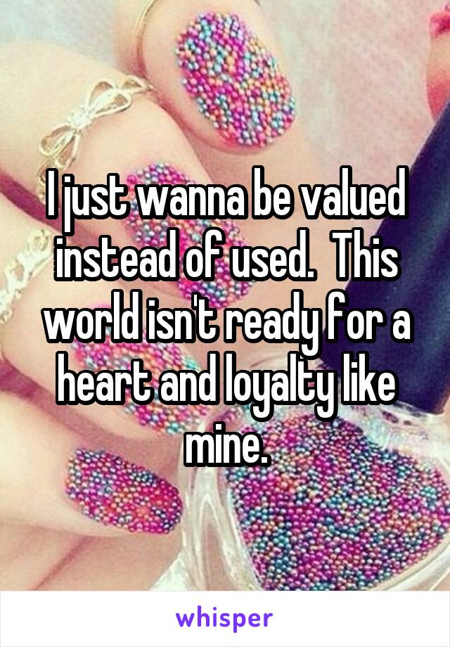 I just wanna be valued instead of used.  This world isn't ready for a heart and loyalty like mine.