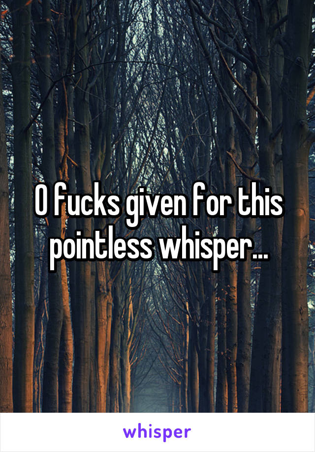 0 fucks given for this pointless whisper...
