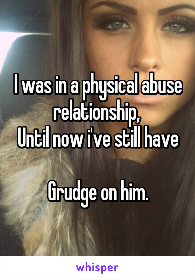 I was in a physical abuse relationship, 
Until now i've still have 
Grudge on him.