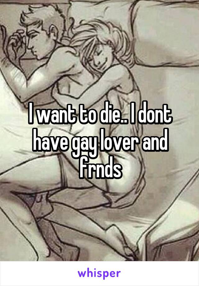 I want to die.. I dont have gay lover and frnds