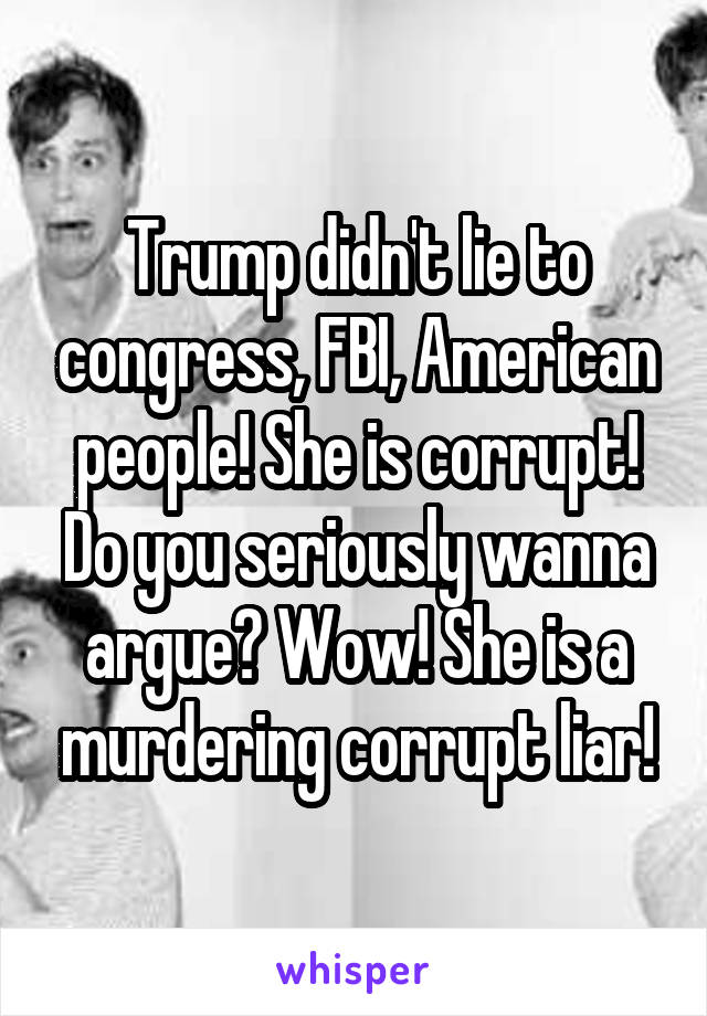 Trump didn't lie to congress, FBI, American people! She is corrupt! Do you seriously wanna argue? Wow! She is a murdering corrupt liar!