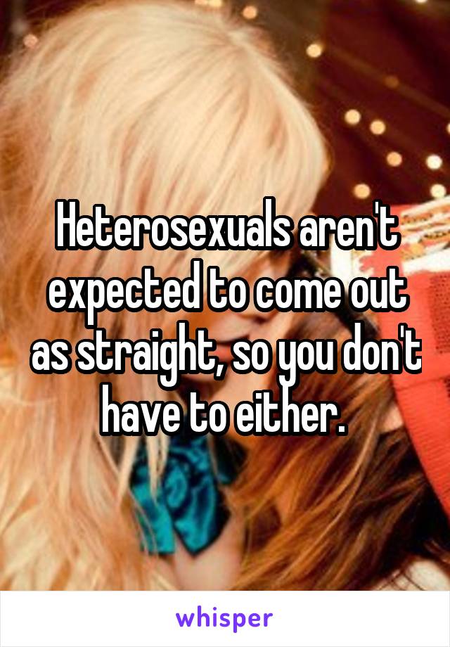 Heterosexuals aren't expected to come out as straight, so you don't have to either. 