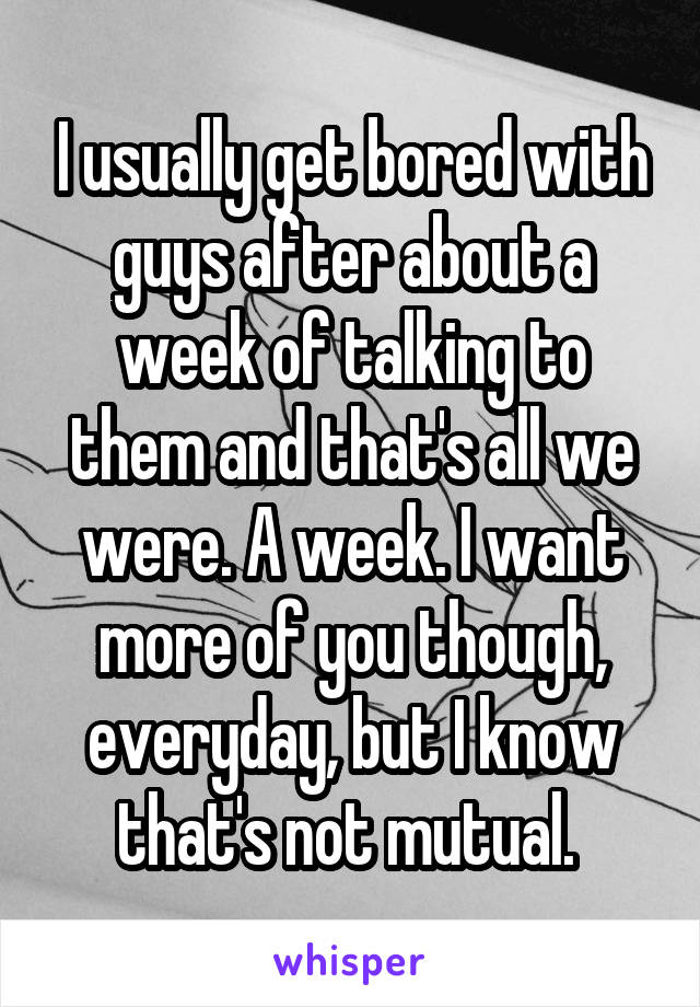 I usually get bored with guys after about a week of talking to them and that's all we were. A week. I want more of you though, everyday, but I know that's not mutual. 