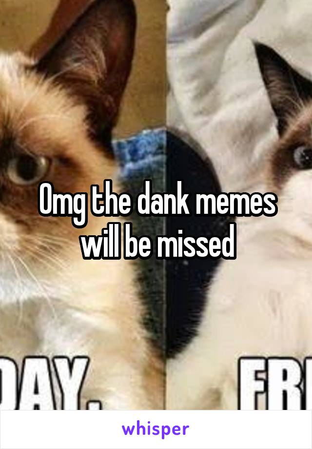 Omg the dank memes will be missed