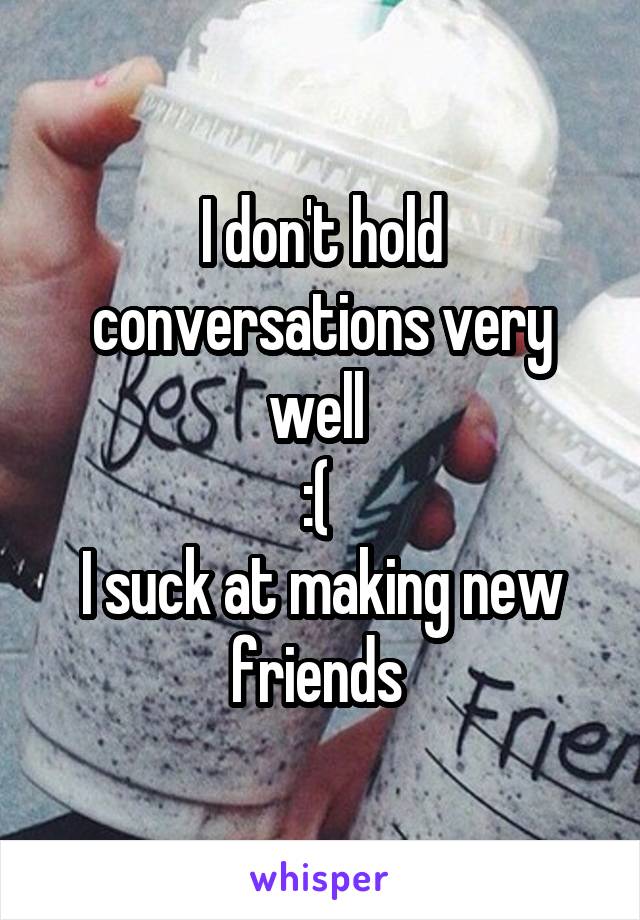 I don't hold conversations very well 
:( 
I suck at making new friends 