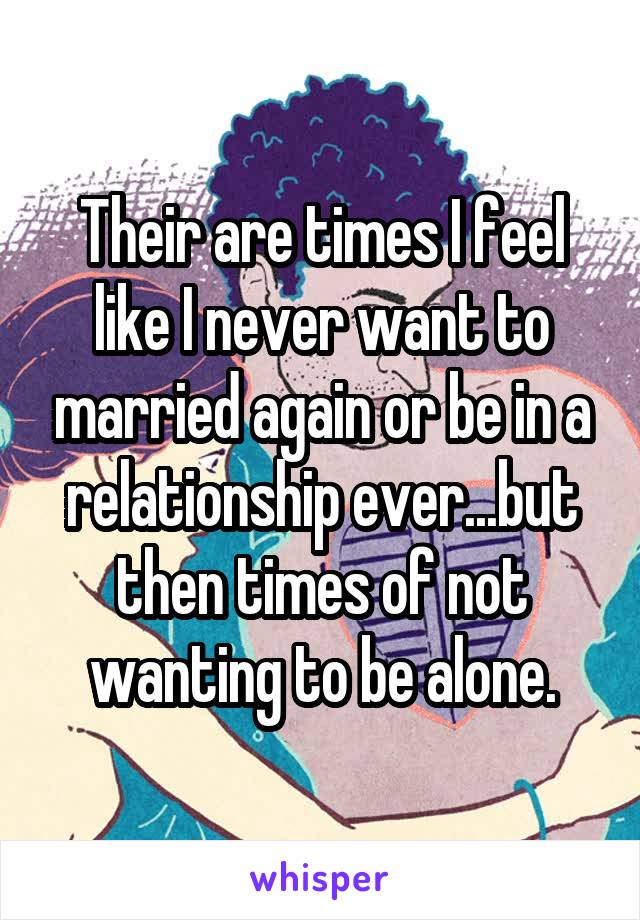Their are times I feel like I never want to married again or be in a relationship ever...but then times of not wanting to be alone.