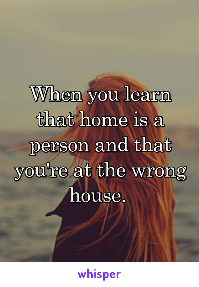 When you learn that home is a person and that you're at the wrong house. 
