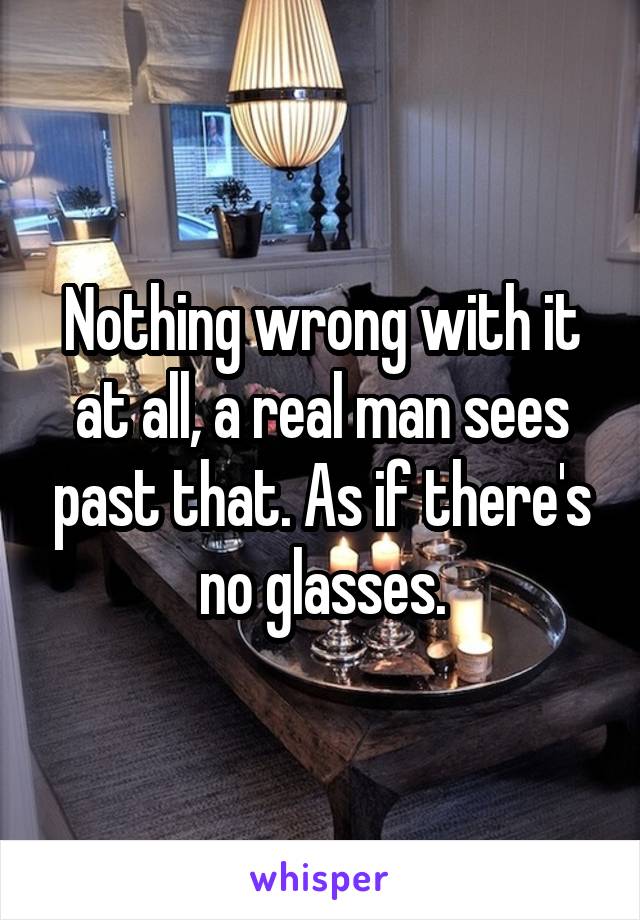 Nothing wrong with it at all, a real man sees past that. As if there's no glasses.