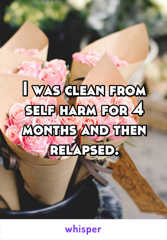 I was clean from self harm for 4 months and then relapsed.