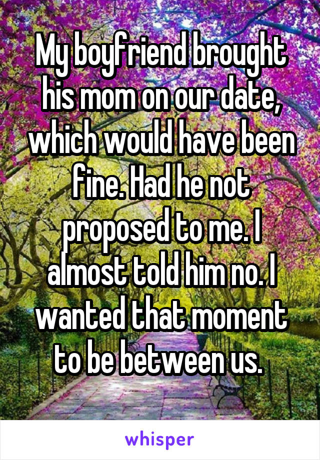 My boyfriend brought his mom on our date, which would have been fine. Had he not proposed to me. I almost told him no. I wanted that moment to be between us. 
