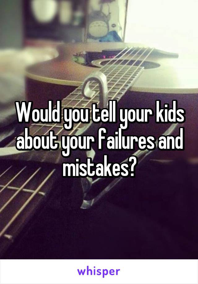 Would you tell your kids about your failures and mistakes?
