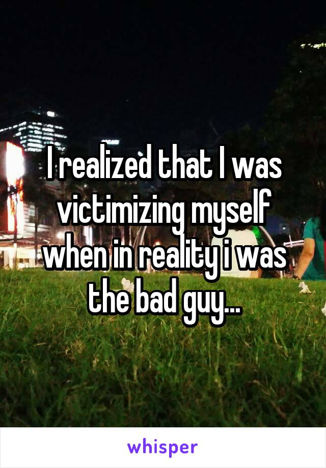 I realized that I was victimizing myself when in reality i was the bad guy...