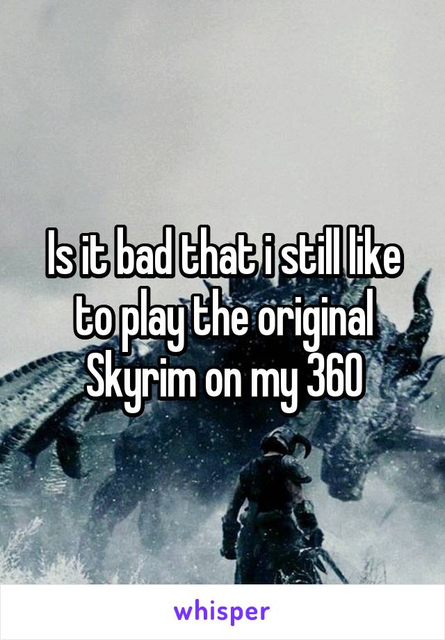 Is it bad that i still like to play the original Skyrim on my 360