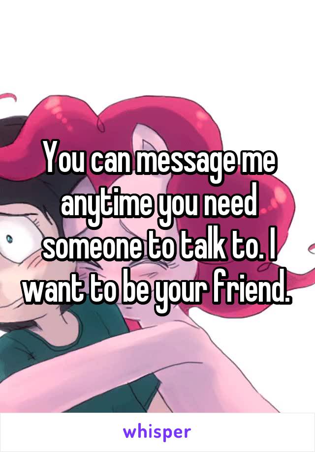 You can message me anytime you need someone to talk to. I want to be your friend. 