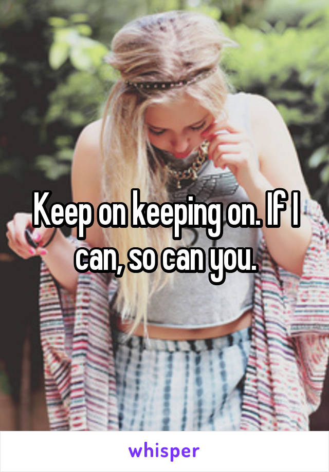 Keep on keeping on. If I can, so can you.