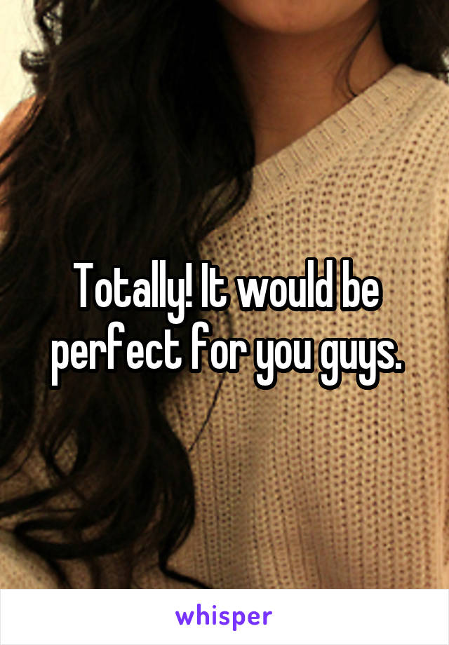 Totally! It would be perfect for you guys.