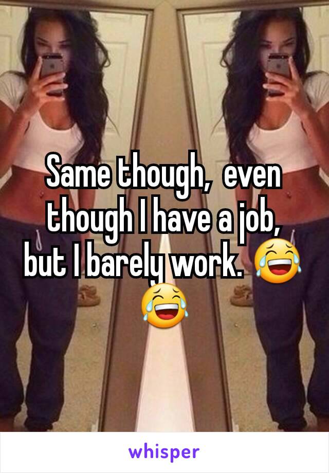 Same though,  even though I have a job,  but I barely work. 😂😂