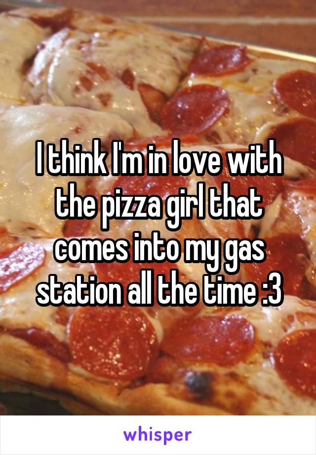 I think I'm in love with the pizza girl that comes into my gas station all the time :3