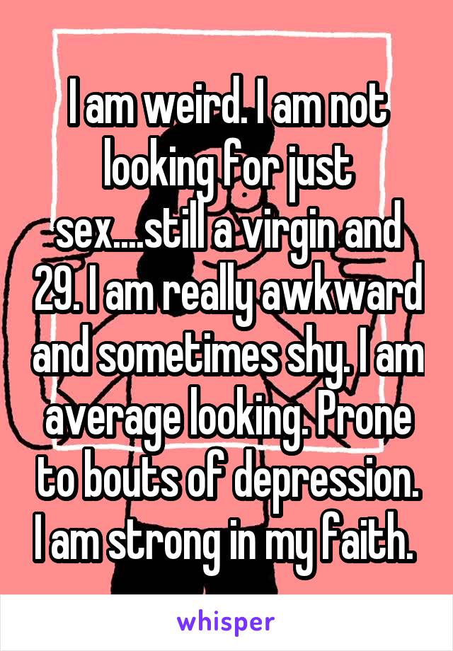 I am weird. I am not looking for just sex....still a virgin and 29. I am really awkward and sometimes shy. I am average looking. Prone to bouts of depression. I am strong in my faith. 