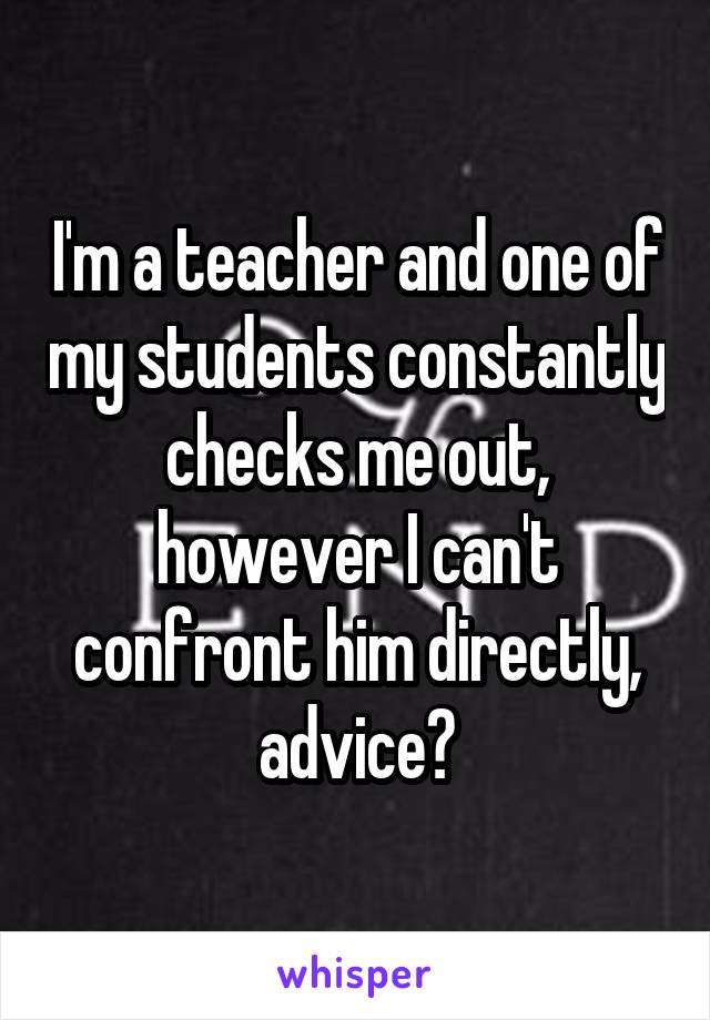 I'm a teacher and one of my students constantly checks me out, however I can't confront him directly, advice?