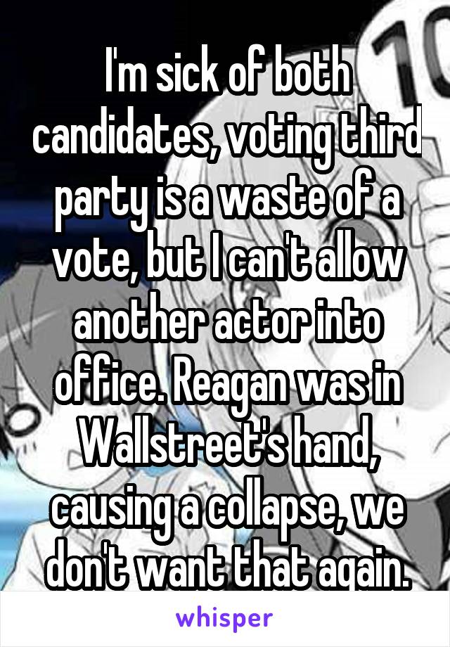 I'm sick of both candidates, voting third party is a waste of a vote, but I can't allow another actor into office. Reagan was in Wallstreet's hand, causing a collapse, we don't want that again.