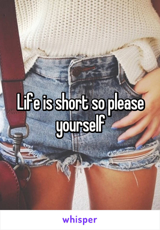 Life is short so please yourself