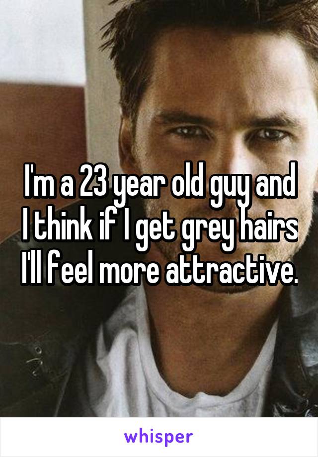 I'm a 23 year old guy and I think if I get grey hairs I'll feel more attractive.