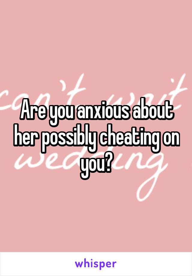 Are you anxious about her possibly cheating on you?