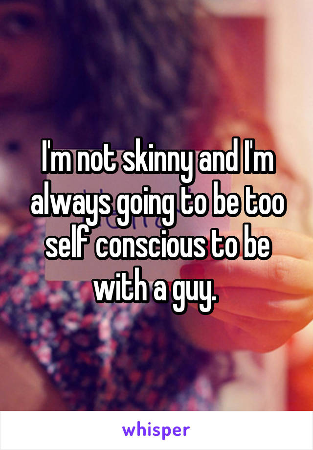I'm not skinny and I'm always going to be too self conscious to be with a guy. 