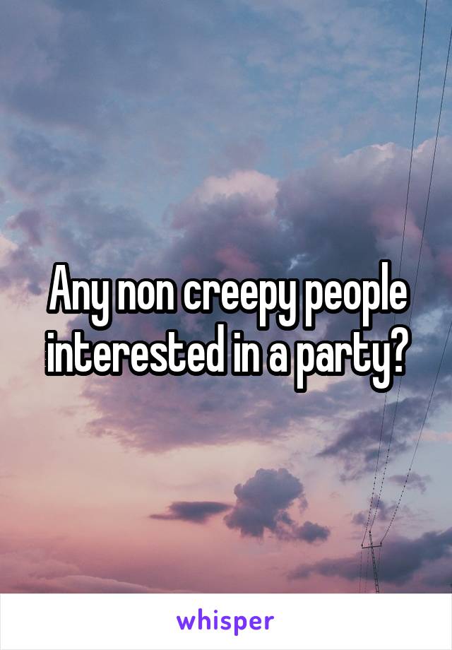 Any non creepy people interested in a party?
