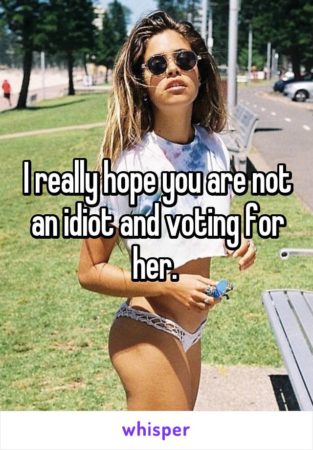 I really hope you are not an idiot and voting for her. 