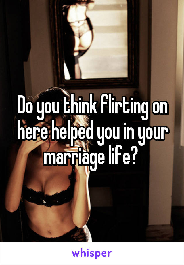Do you think flirting on here helped you in your marriage life? 