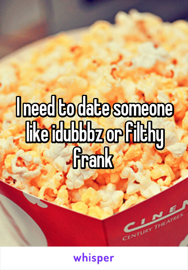 I need to date someone like idubbbz or filthy frank 