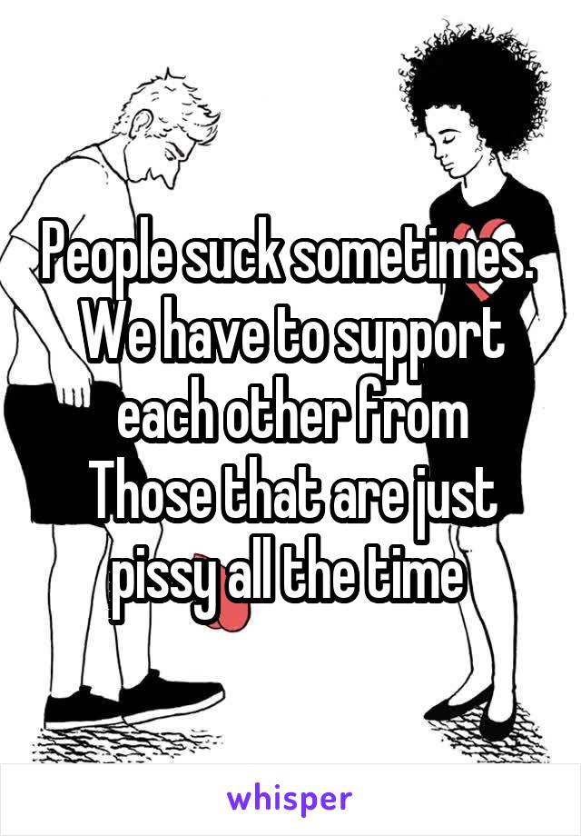 People suck sometimes.  We have to support each other from
Those that are just pissy all the time 