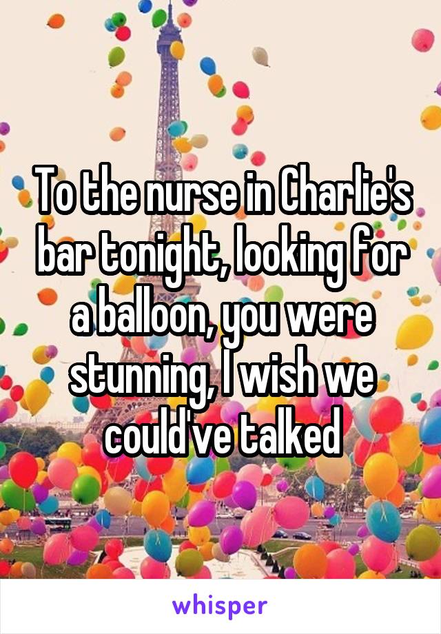 To the nurse in Charlie's bar tonight, looking for a balloon, you were stunning, I wish we could've talked