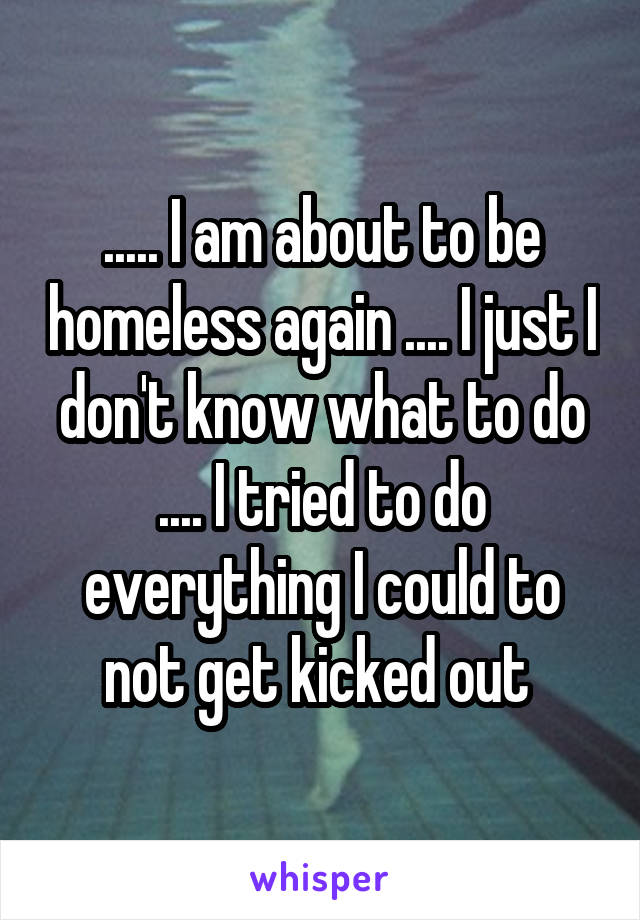 ..... I am about to be homeless again .... I just I don't know what to do .... I tried to do everything I could to not get kicked out 