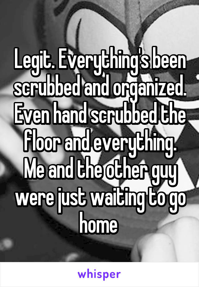 Legit. Everything's been scrubbed and organized. Even hand scrubbed the floor and everything. Me and the other guy were just waiting to go home 