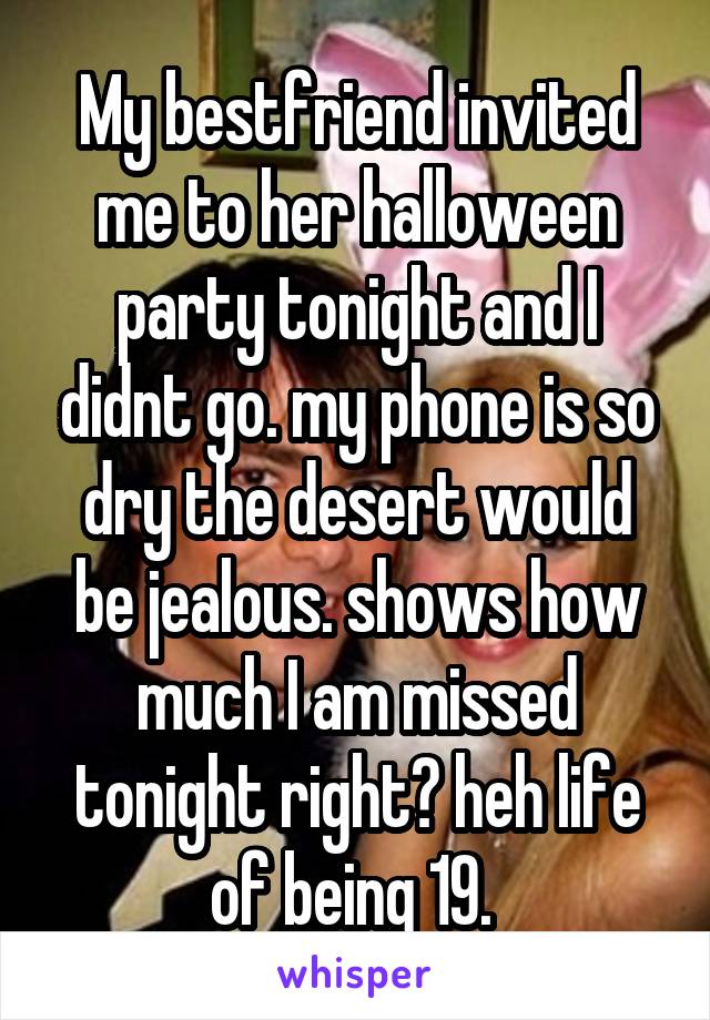 My bestfriend invited me to her halloween party tonight and I didnt go. my phone is so dry the desert would be jealous. shows how much I am missed tonight right? heh life of being 19. 