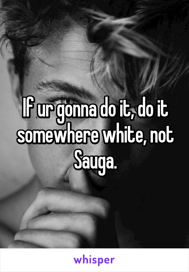 If ur gonna do it, do it somewhere white, not Sauga.