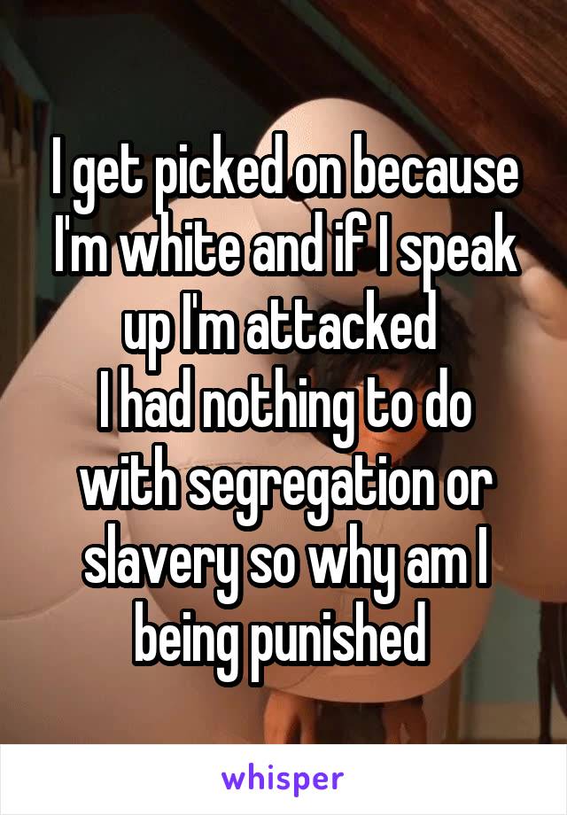 I get picked on because I'm white and if I speak up I'm attacked 
I had nothing to do with segregation or slavery so why am I being punished 