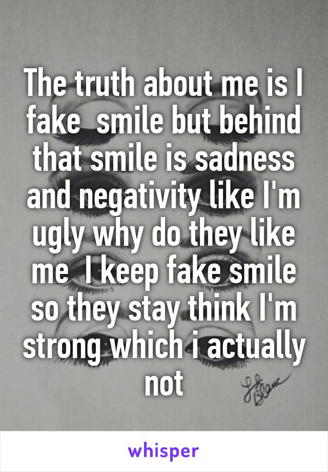 The truth about me is I fake  smile but behind that smile is sadness and negativity like I'm ugly why do they like me  I keep fake smile so they stay think I'm strong which i actually not