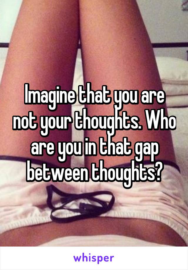 Imagine that you are not your thoughts. Who are you in that gap between thoughts?