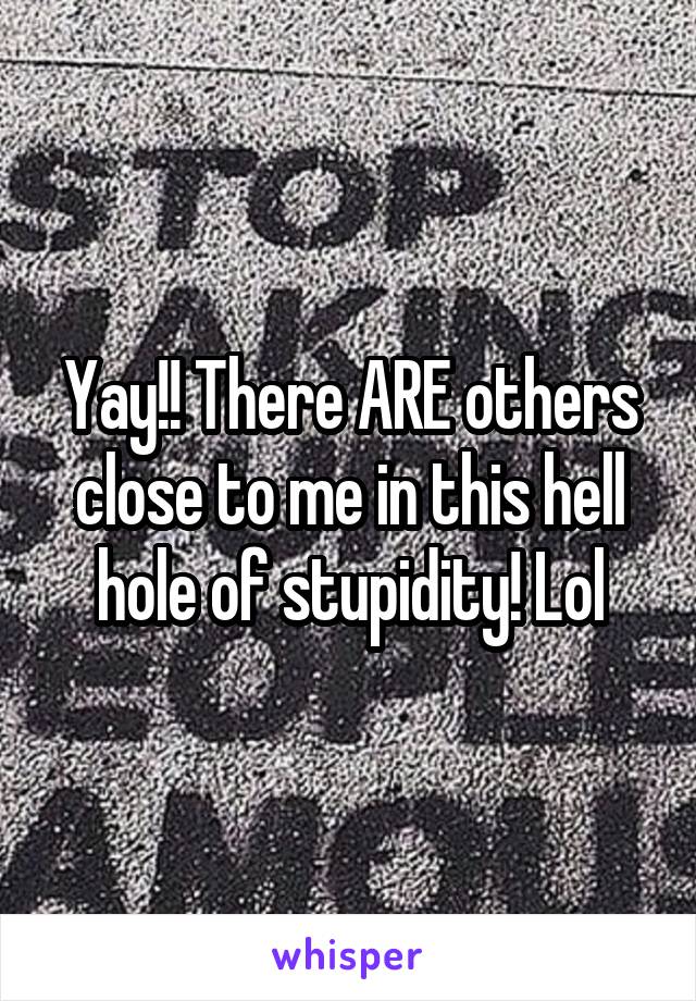 Yay!! There ARE others close to me in this hell hole of stupidity! Lol