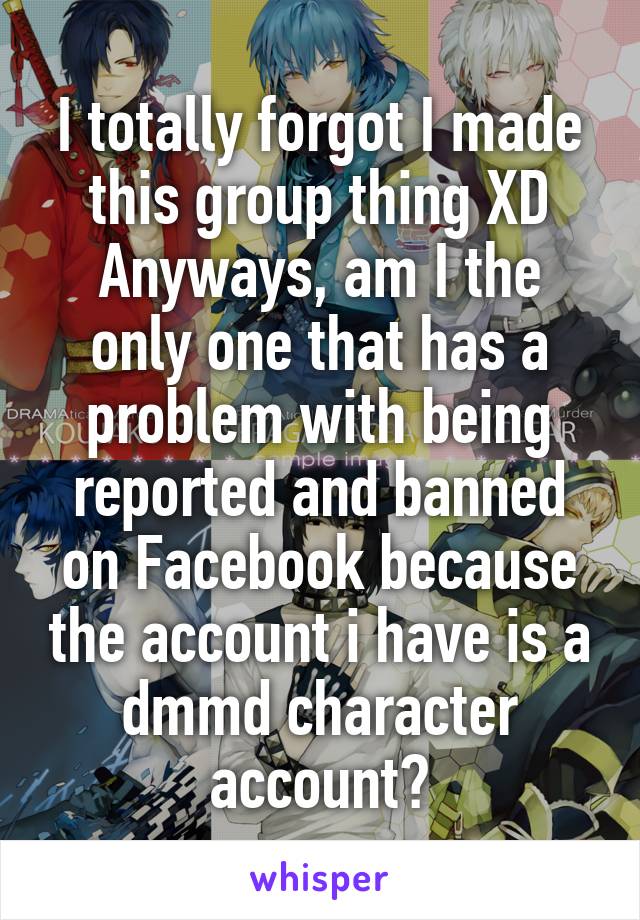 I totally forgot I made this group thing XD
Anyways, am I the only one that has a problem with being reported and banned on Facebook because the account i have is a dmmd character account?