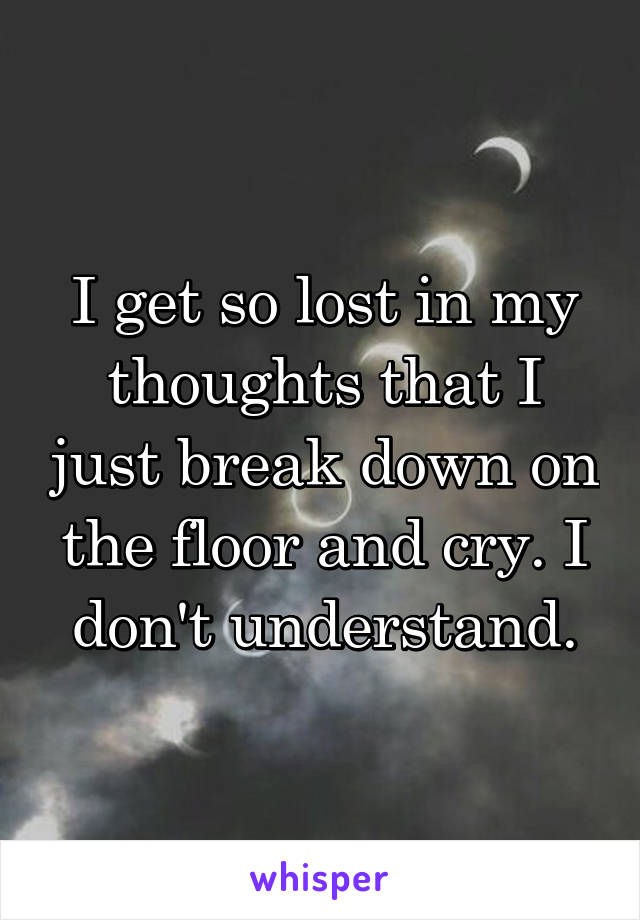 I get so lost in my thoughts that I just break down on the floor and cry. I don't understand.